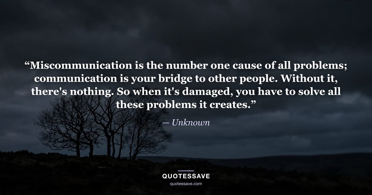 “Miscommunication is the number one cause of all problems; communication is your bridge to other people. Without it, there's nothing. So when it's damaged, you have to solve all these problems it creates.” — Unknown
