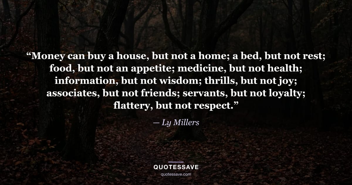 “Money can buy a house, but not a home; a bed, but not rest; food, but not an appetite; medicine, but not health; information, but not wisdom; thrills, but not joy; associates, but not friends; servants, but not loyalty; flattery, but not respect.” — Ly Millers