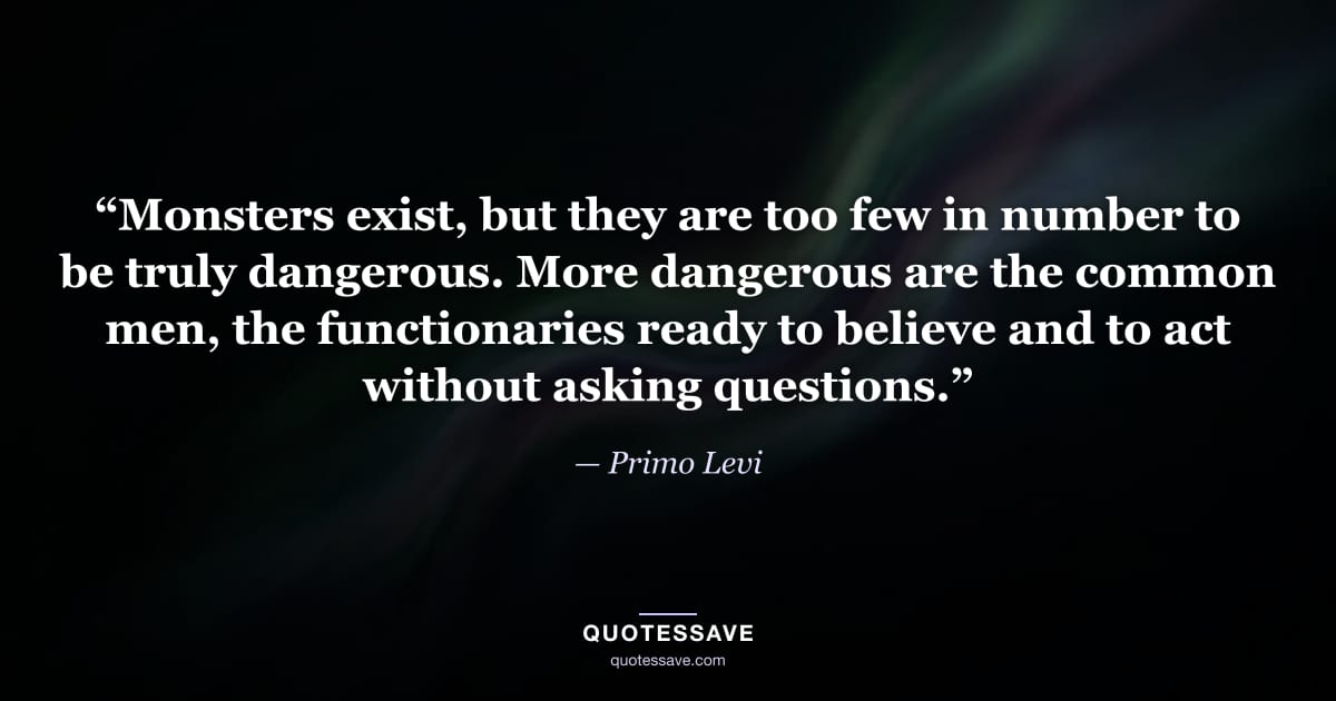 “Monsters exist, but they are too few in number to be truly dangerous. More dangerous are the common men, the functionaries ready to believe and to act without asking questions.” — Primo Levi