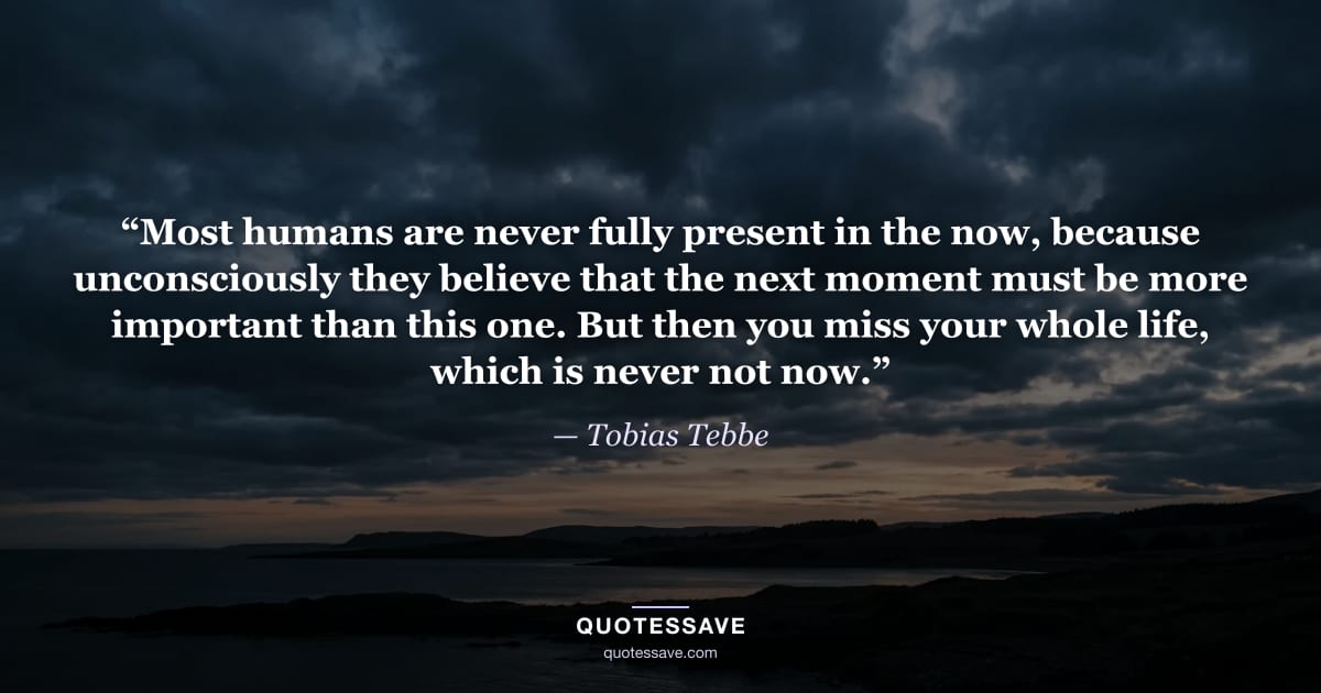 “Most humans are never fully present in the now, because unconsciously they believe that the next moment must be more important than this one. But then you miss your whole life, which is never not now.” — Tobias Tebbe