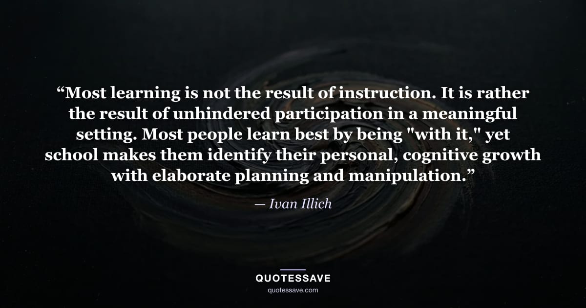 “Most learning is not the result of instruction. It is rather the result of unhindered participation in a meaningful setting. Most people learn best by being "with it," yet school makes them identify their personal, cognitive growth with elaborate planning and manipulation.” — Ivan Illich