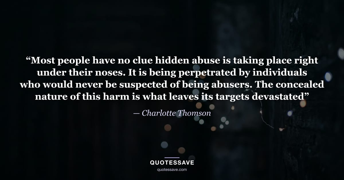 “Most people have no clue hidden abuse is taking place right under their noses. It is being perpetrated by individuals who would never be suspected of being abusers. The concealed nature of this harm is what leaves its targets devastated” — Charlotte Thomson