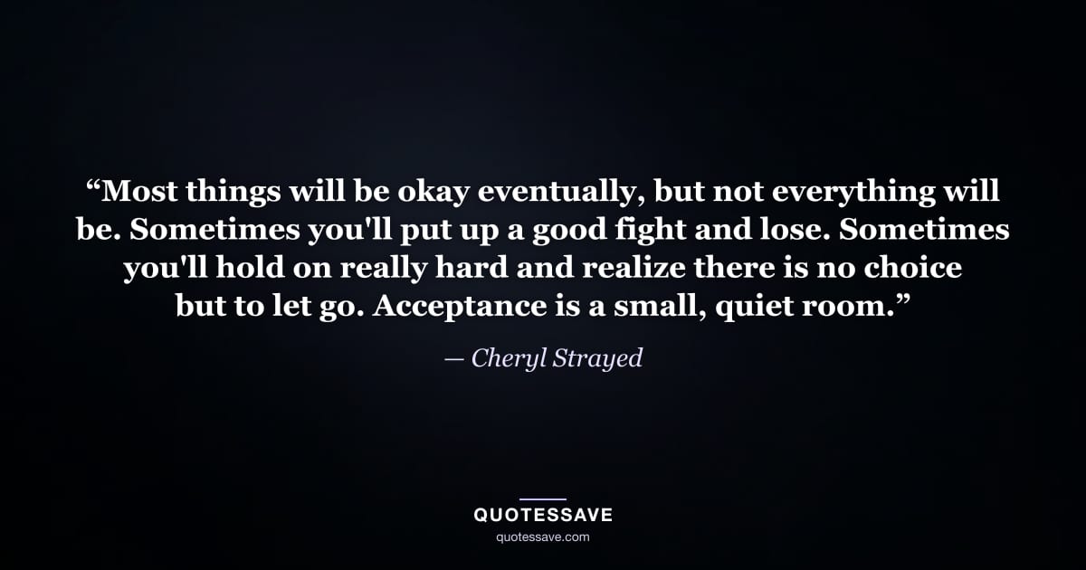 “Most things will be okay eventually, but not everything will be. Sometimes you'll put up a good fight and lose. Sometimes you'll hold on really hard and realize there is no choice but to let go. Acceptance is a small, quiet room.” — Cheryl Strayed