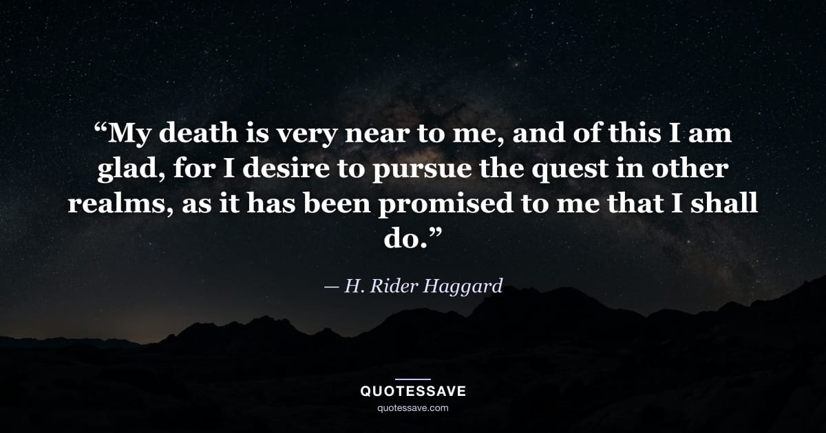 “My death is very near to me, and of this I am glad, for I desire to pursue the quest in other realms, as it has been promised to me that I shall do.” — H. Rider Haggard