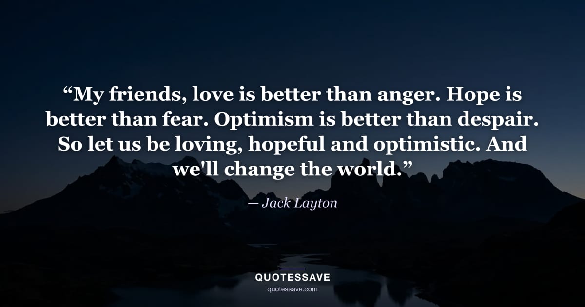 “My friends, love is better than anger. Hope is better than fear. Optimism is better than despair. So let us be loving, hopeful and optimistic. And we'll change the world.” — Jack Layton