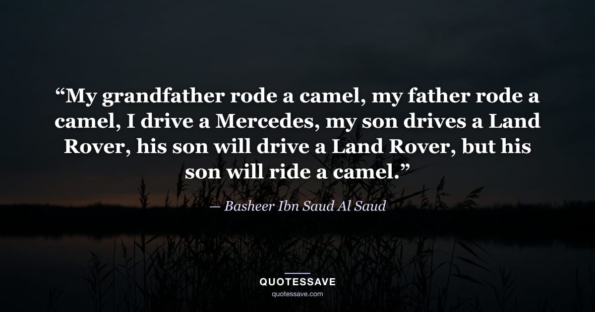 “My grandfather rode a camel, my father rode a camel, I drive a Mercedes, my son drives a Land Rover, his son will drive a Land Rover, but his son will ride a camel.” — Basheer Ibn Saud Al Saud