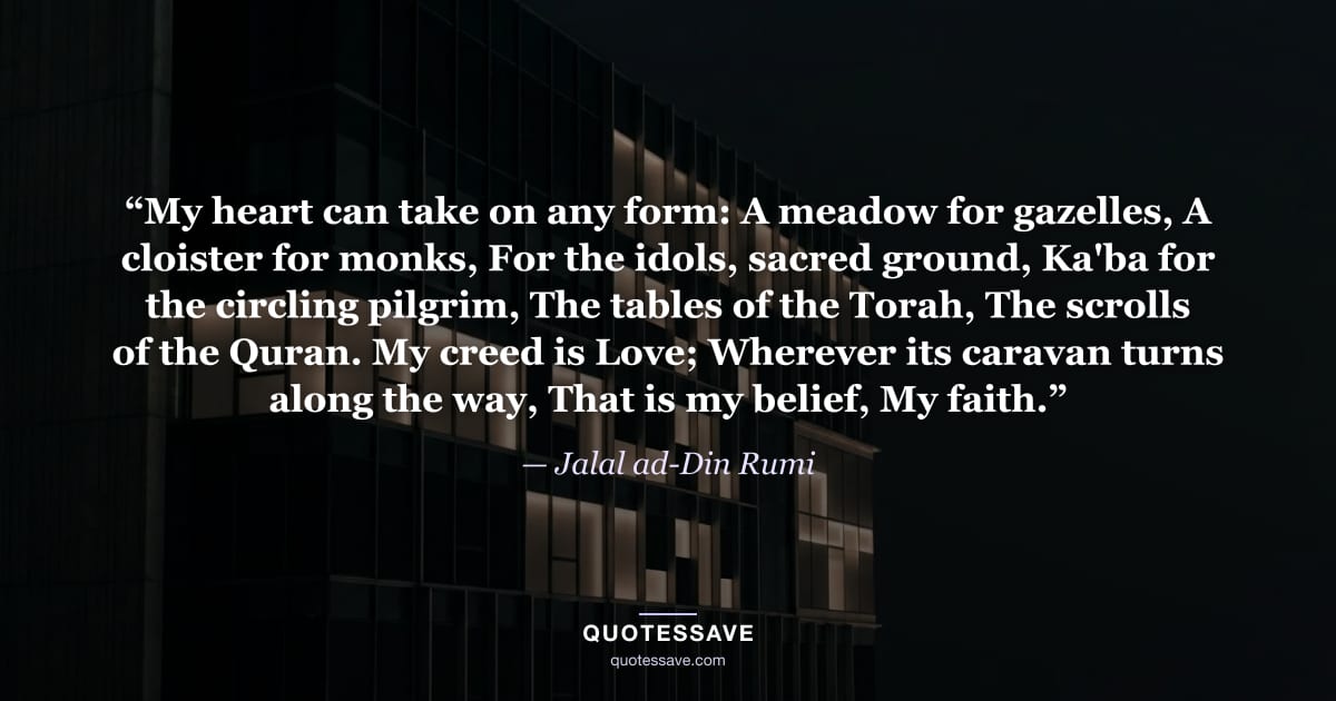 “My heart can take on any form: A meadow for gazelles, A cloister for monks, For the idols, sacred ground, Ka'ba for the circling pilgrim, The tables of the Torah, The scrolls of the Quran. My creed is Love; Wherever its caravan turns along the way, That is my belief, My faith.” — Jalal ad-Din Rumi