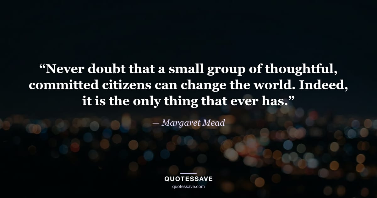 “Never doubt that a small group of thoughtful, committed citizens can change the world. Indeed, it is the only thing that ever has.” — Margaret Mead
