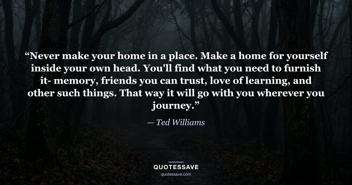 “Never make your home in a place. Make a home for yourself inside your own head. You'll find what you need to furnish it- memory, friends you can trust, love of learning, and other such things. That way it will go with you wherever you journey.” — Ted Williams