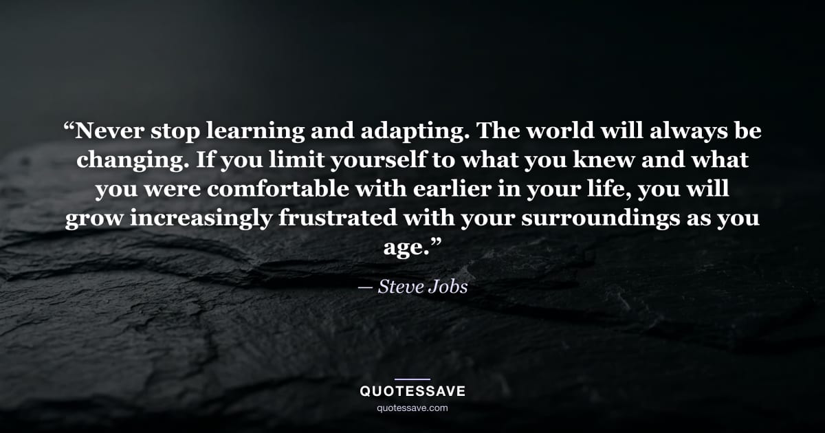 “Never stop learning and adapting. The world will always be changing. If you limit yourself to what you knew and what you were comfortable with earlier in your life, you will grow increasingly frustrated with your surroundings as you age.” — Steve Jobs