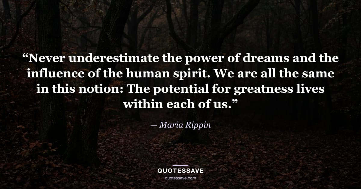 “Never underestimate the power of dreams and the influence of the human spirit. We are all the same in this notion: The potential for greatness lives within each of us.” — Maria Rippin