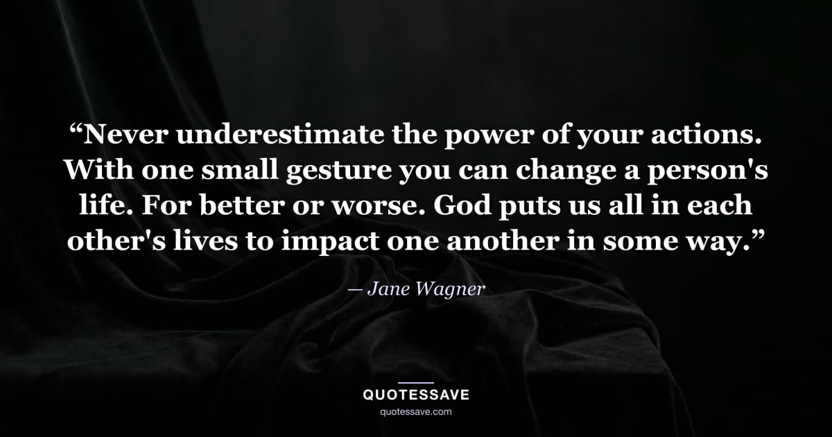 “Never underestimate the power of your actions. With one small gesture you can change a person's life. For better or worse. God puts us all in each other's lives to impact one another in some way.” — Jane Wagner