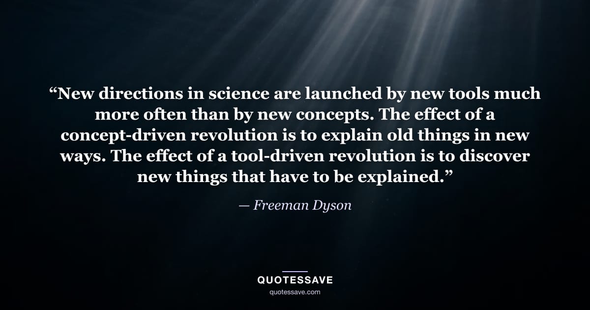 “New directions in science are launched by new tools much more often than by new concepts. The effect of a concept-driven revolution is to explain old things in new ways. The effect of a tool-driven revolution is to discover new things that have to be explained.” — Freeman Dyson