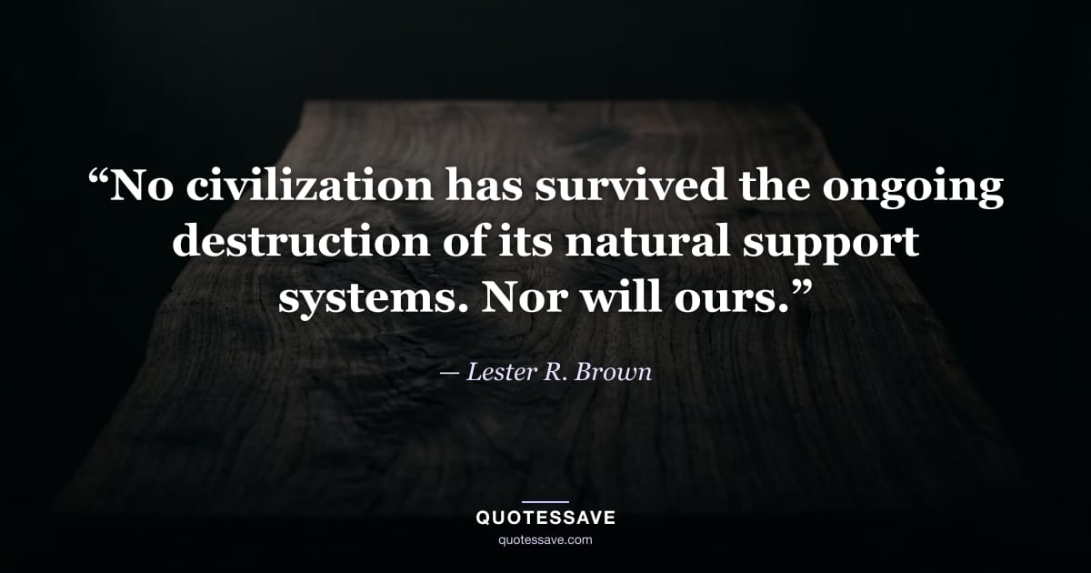“No civilization has survived the ongoing destruction of its natural support systems. Nor will ours.” — Lester R. Brown