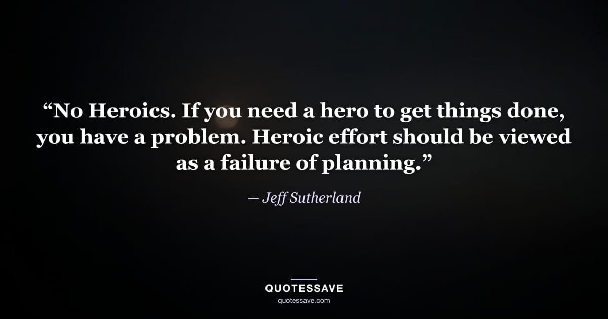 “No Heroics. If you need a hero to get things done, you have a problem. Heroic effort should be viewed as a failure of planning.” — Jeff Sutherland