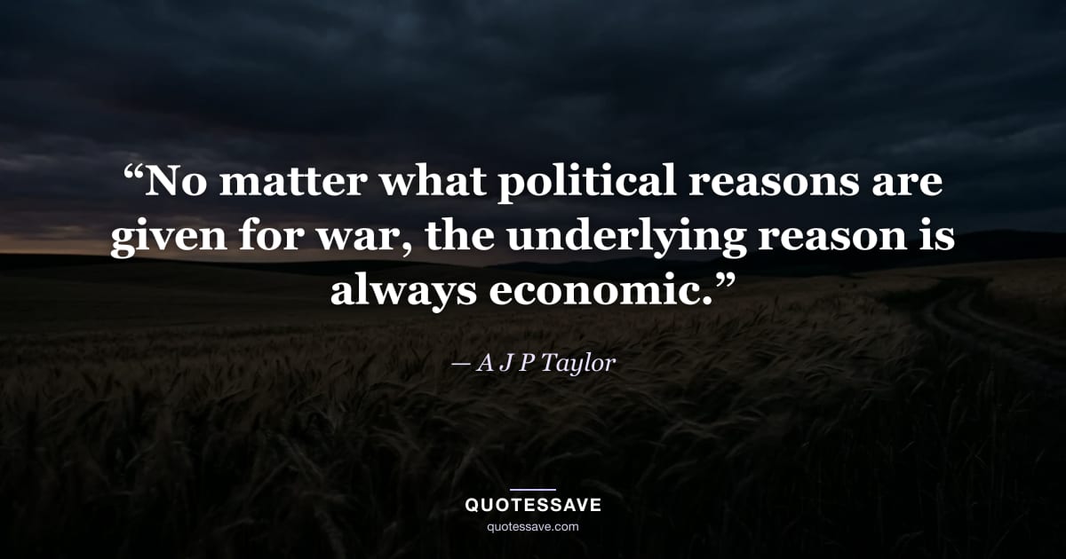 “No matter what political reasons are given for war, the underlying reason is always economic.” — A J P Taylor