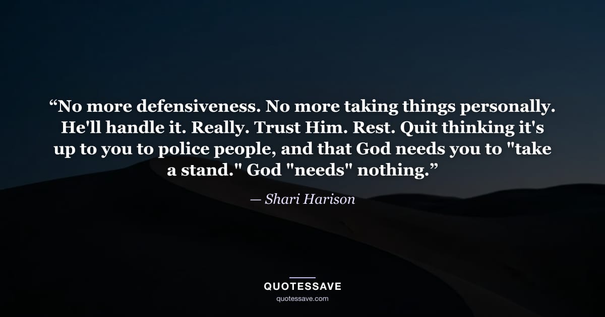 “No more defensiveness. No more taking things personally. He'll handle it. Really. Trust Him. Rest. Quit thinking it's up to you to police people, and that God needs you to "take a stand." God "needs" nothing.” — Shari Harison