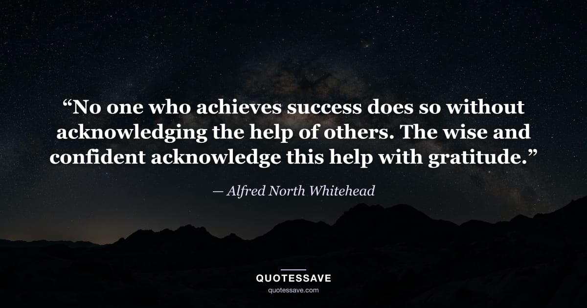 “No one who achieves success does so without acknowledging the help of others. The wise and confident acknowledge this help with gratitude.” — Alfred North Whitehead