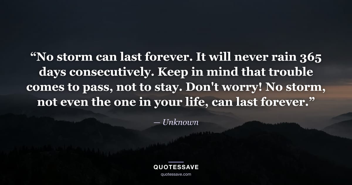 “No storm can last forever. It will never rain 365 days consecutively. Keep in mind that trouble comes to pass, not to stay. Don't worry! No storm, not even the one in your life, can last forever.” — Unknown