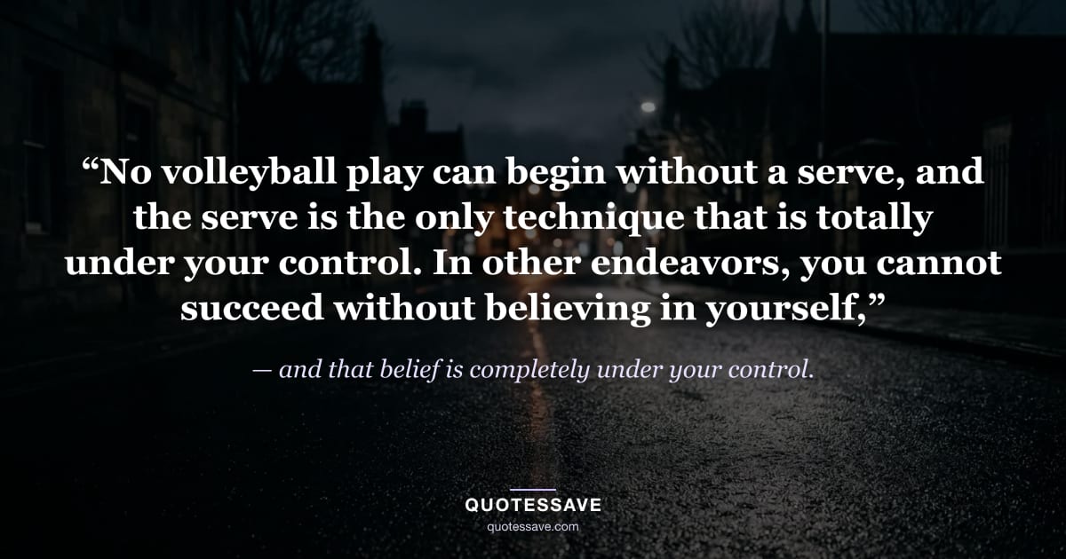 “No volleyball play can begin without a serve, and the serve is the only technique that is totally under your control. In other endeavors, you cannot succeed without believing in yourself,” — and that belief is completely under your control.