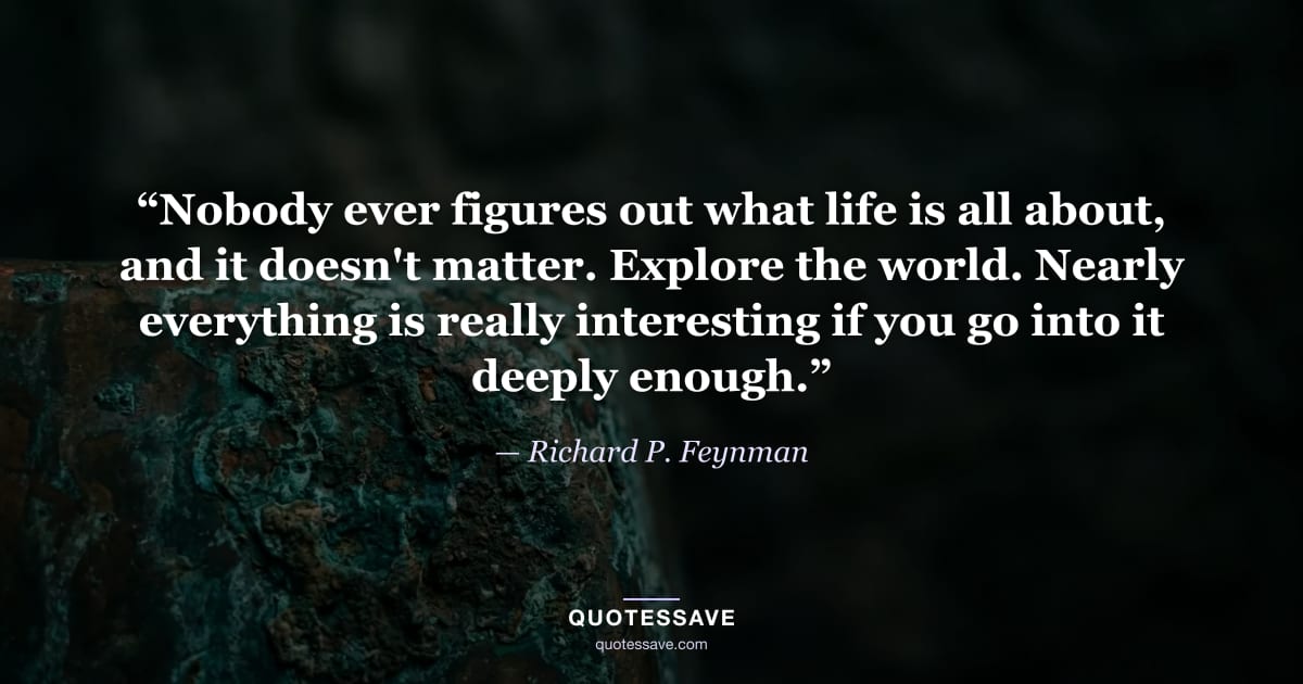 “Nobody ever figures out what life is all about, and it doesn't matter. Explore the world. Nearly everything is really interesting if you go into it deeply enough.” — Richard P. Feynman