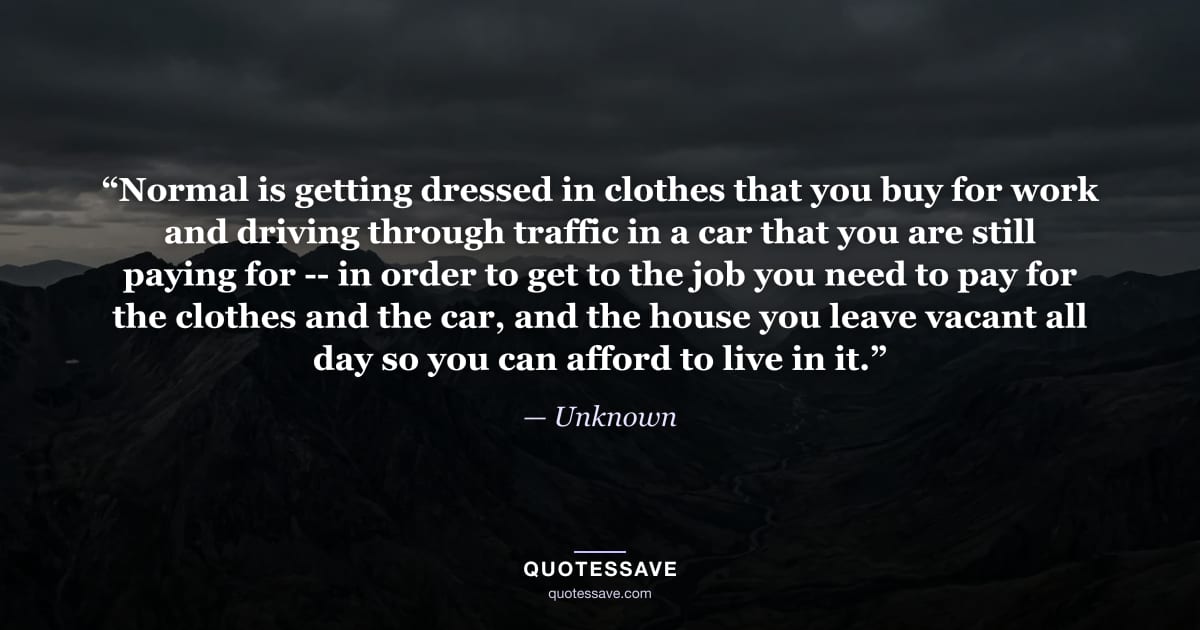 “Normal is getting dressed in clothes that you buy for work and driving through traffic in a car that you are still paying for -- in order to get to the job you need to pay for the clothes and the car, and the house you leave vacant all day so you can afford to live in it.” — Unknown