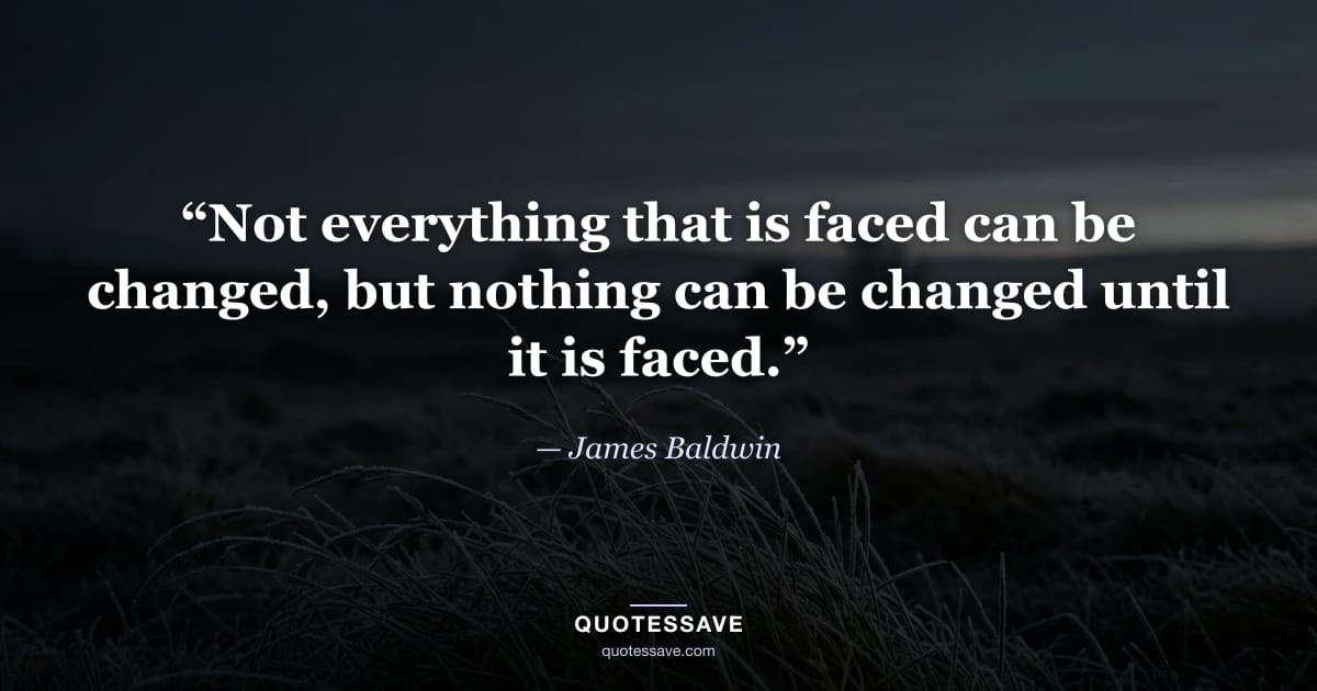 “Not everything that is faced can be changed, but nothing can be changed until it is faced.” — James Baldwin
