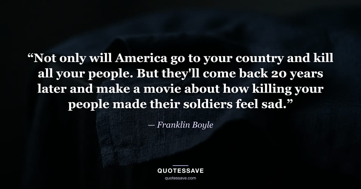 “Not only will America go to your country and kill all your people. But they'll come back 20 years later and make a movie about how killing your people made their soldiers feel sad.” — Franklin Boyle