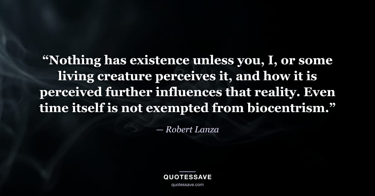 “Nothing has existence unless you, I, or some living creature perceives it, and how it is perceived further influences that reality. Even time itself is not exempted from biocentrism.” — Robert Lanza