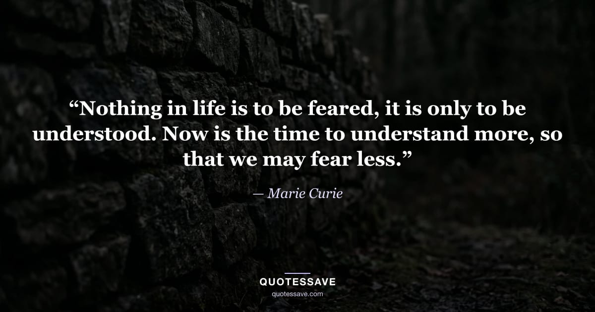 “Nothing in life is to be feared, it is only to be understood. Now is the time to understand more, so that we may fear less.” — Marie Curie