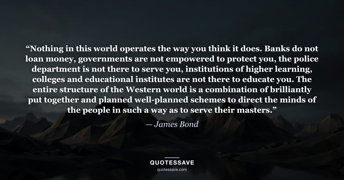 “Nothing in this world operates the way you think it does. Banks do not loan money, governments are not empowered to protect you, the police department is not there to serve you, institutions of higher learning, colleges and educational institutes are not there to educate you. The entire structure of the Western world is a combination of brilliantly put together and planned well-planned schemes to direct the minds of the people in such a way as to serve their masters.” — James Bond