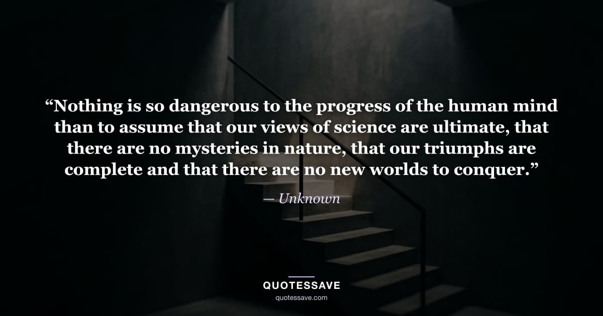 “Nothing is so dangerous to the progress of the human mind than to assume that our views of science are ultimate, that there are no mysteries in nature, that our triumphs are complete and that there are no new worlds to conquer.” — Unknown