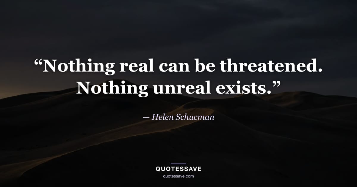 “Nothing real can be threatened. Nothing unreal exists.” — Helen Schucman