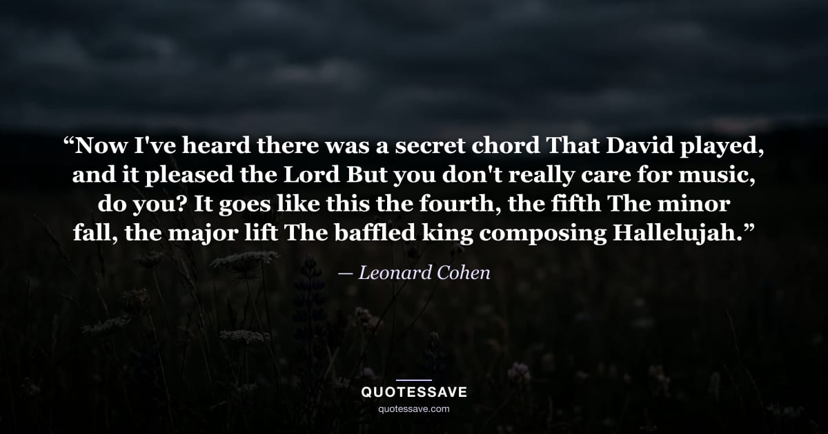 “Now I've heard there was a secret chord That David played, and it pleased the Lord But you don't really care for music, do you? It goes like this the fourth, the fifth The minor fall, the major lift The baffled king composing Hallelujah.” — Leonard Cohen
