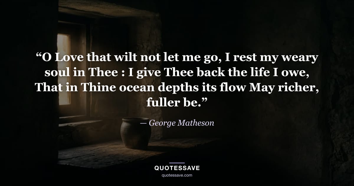 “O Love that wilt not let me go, I rest my weary soul in Thee : I give Thee back the life I owe, That in Thine ocean depths its flow May richer, fuller be.” — George Matheson