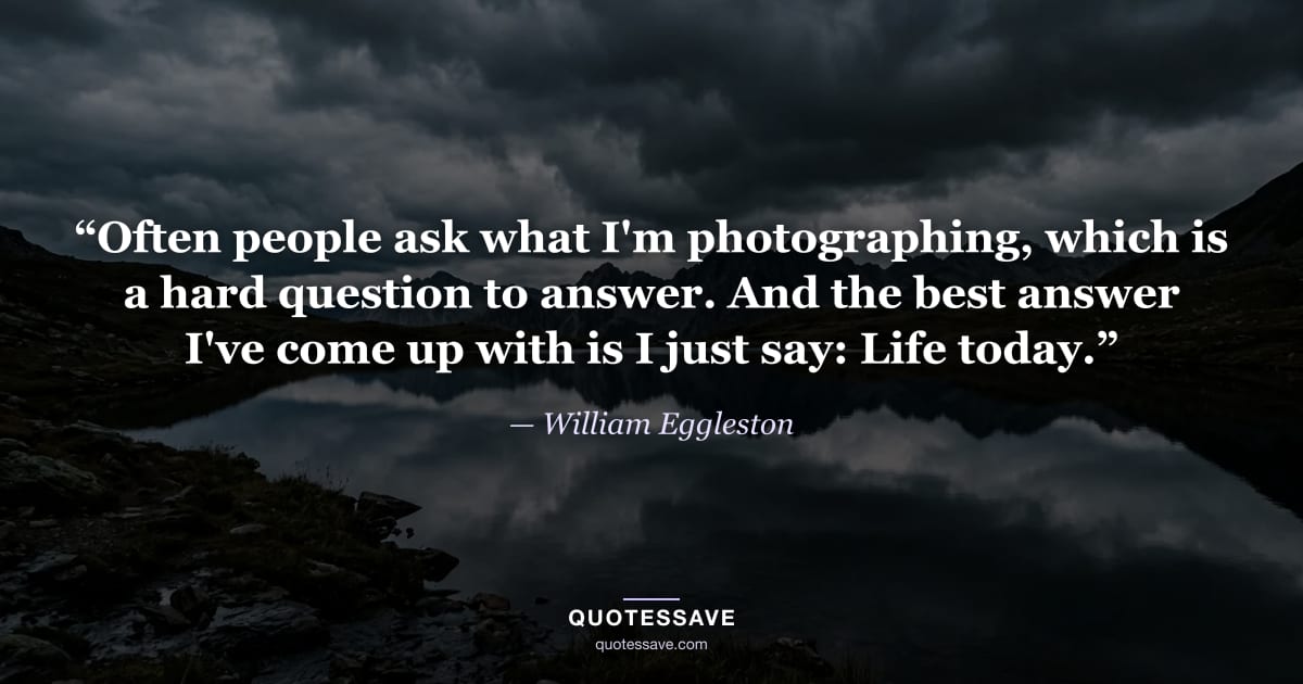 “Often people ask what I'm photographing, which is a hard question to answer. And the best answer I've come up with is I just say: Life today.” — William Eggleston