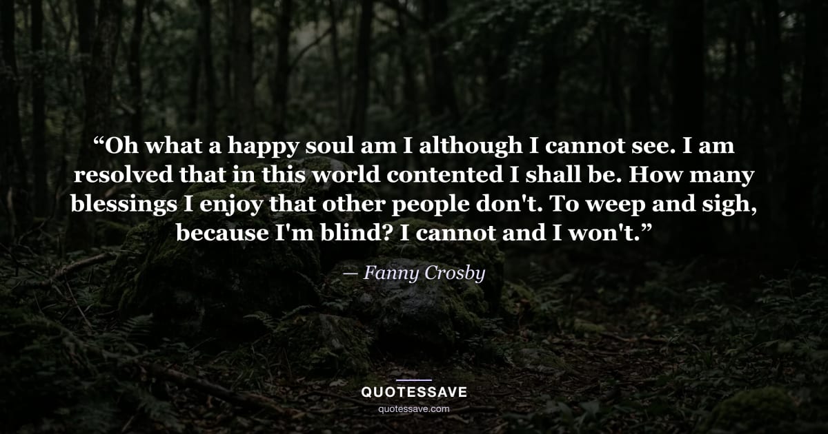 “Oh what a happy soul am I although I cannot see. I am resolved that in this world contented I shall be. How many blessings I enjoy that other people don't. To weep and sigh, because I'm blind? I cannot and I won't.” — Fanny Crosby