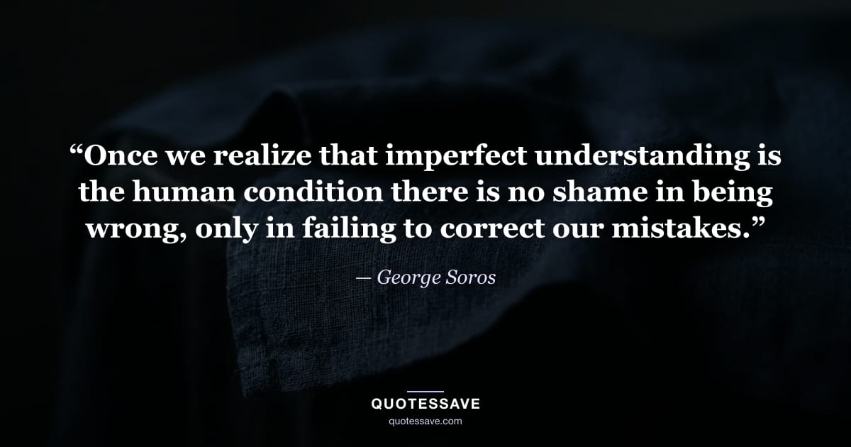 “Once we realize that imperfect understanding is the human condition there is no shame in being wrong, only in failing to correct our mistakes.” — George Soros