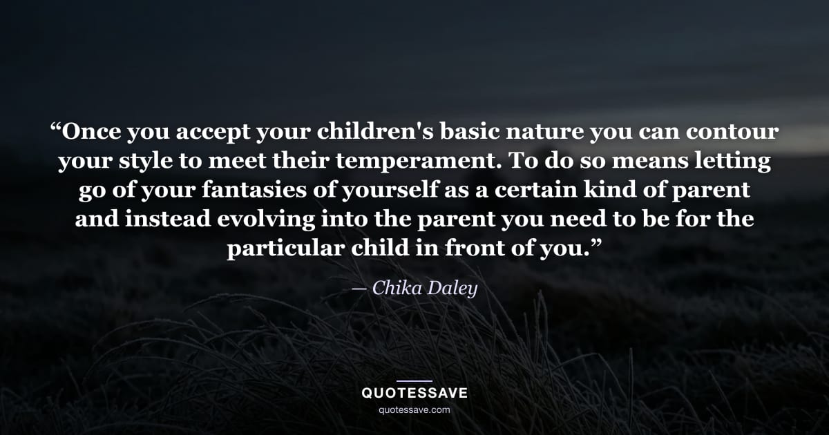 “Once you accept your children's basic nature you can contour your style to meet their temperament. To do so means letting go of your fantasies of yourself as a certain kind of parent and instead evolving into the parent you need to be for the particular child in front of you.” — Chika Daley