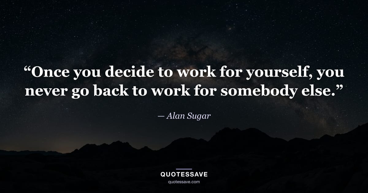 “Once you decide to work for yourself, you never go back to work for somebody else.” — Alan Sugar