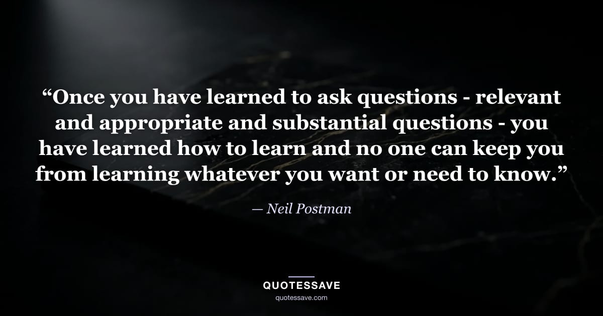 “Once you have learned to ask questions - relevant and appropriate and substantial questions - you have learned how to learn and no one can keep you from learning whatever you want or need to know.” — Neil Postman