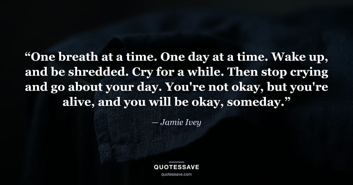 “One breath at a time. One day at a time. Wake up, and be shredded. Cry for a while. Then stop crying and go about your day. You're not okay, but you're alive, and you will be okay, someday.” — Jamie Ivey