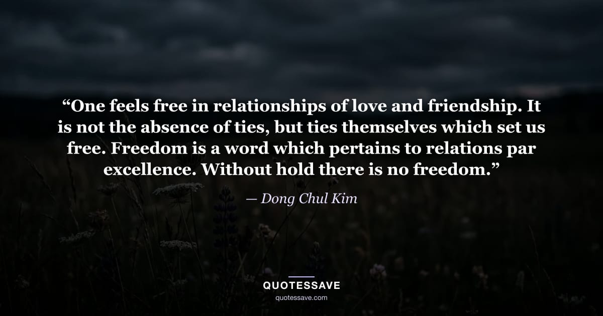 “One feels free in relationships of love and friendship. It is not the absence of ties, but ties themselves which set us free. Freedom is a word which pertains to relations par excellence. Without hold there is no freedom.” — Dong Chul Kim