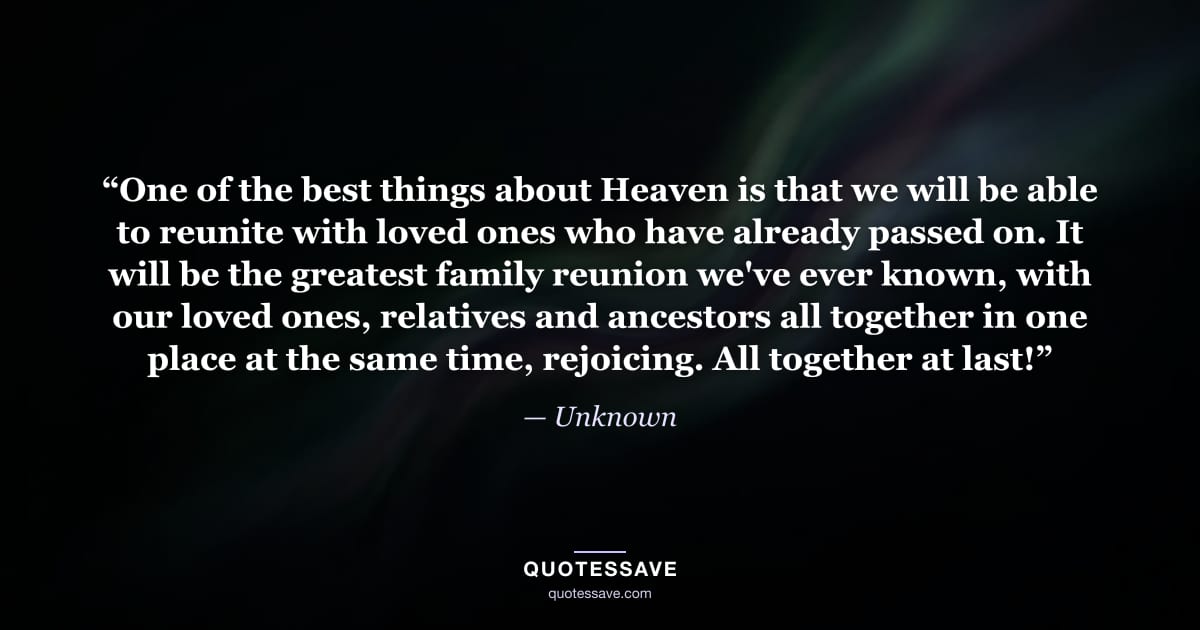 “One of the best things about Heaven is that we will be able to reunite with loved ones who have already passed on. It will be the greatest family reunion we've ever known, with our loved ones, relatives and ancestors all together in one place at the same time, rejoicing. All together at last!” — Unknown