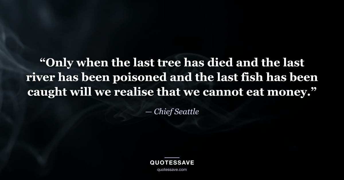 “Only when the last tree has died and the last river has been poisoned and the last fish has been caught will we realise that we cannot eat money.” — Chief Seattle