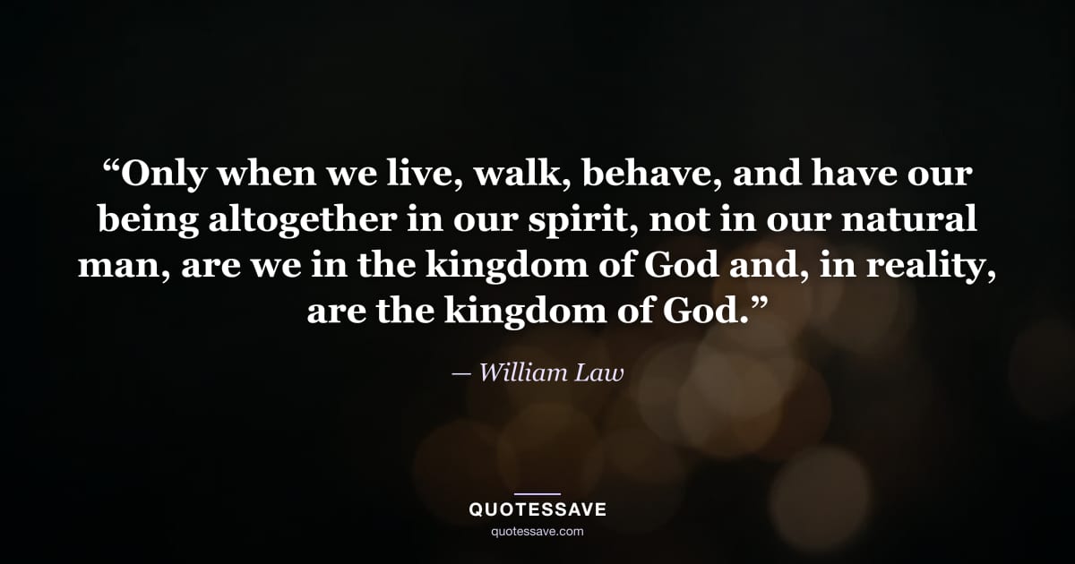 “Only when we live, walk, behave, and have our being altogether in our spirit, not in our natural man, are we in the kingdom of God and, in reality, are the kingdom of God.” — William Law