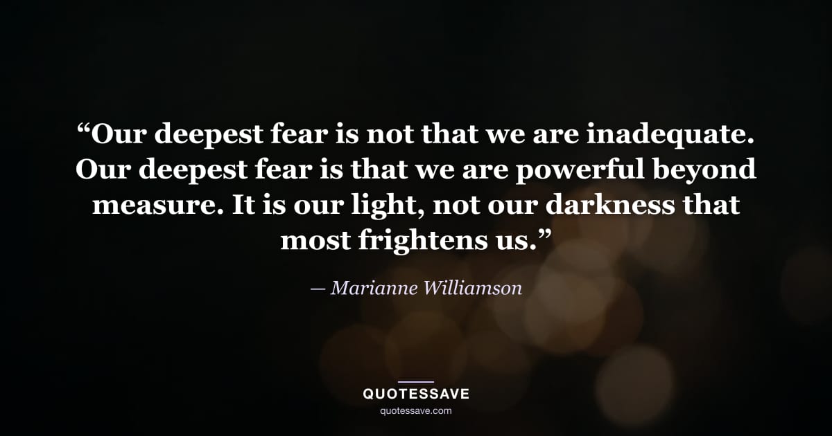 “Our deepest fear is not that we are inadequate. Our deepest fear is that we are powerful beyond measure. It is our light, not our darkness that most frightens us.” — Marianne Williamson