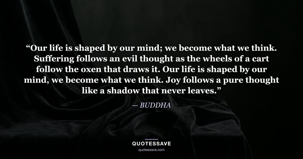 “Our life is shaped by our mind; we become what we think. Suffering follows an evil thought as the wheels of a cart follow the oxen that draws it. Our life is shaped by our mind, we become what we think. Joy follows a pure thought like a shadow that never leaves.” — BUDDHA