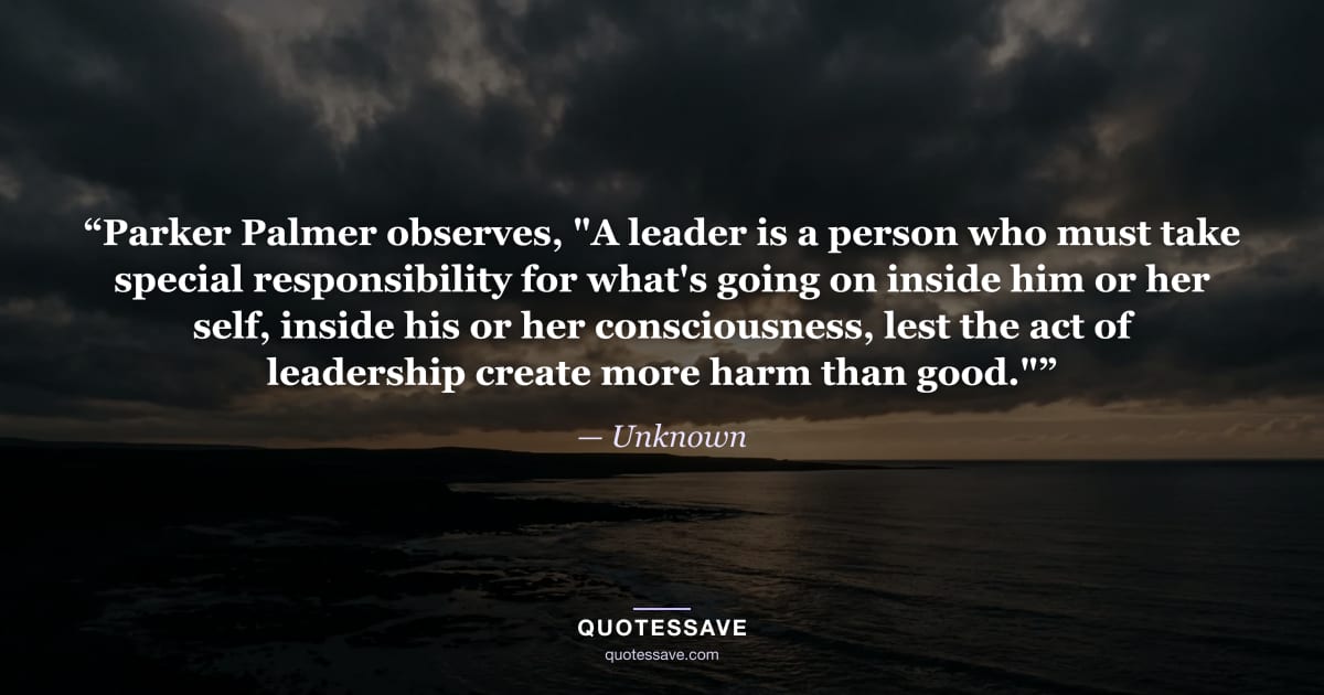 “Parker Palmer observes, "A leader is a person who must take special responsibility for what's going on inside him or her self, inside his or her consciousness, lest the act of leadership create more harm than good."” — Unknown
