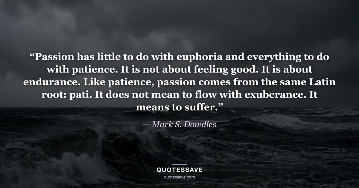 “Passion has little to do with euphoria and everything to do with patience. It is not about feeling good. It is about endurance. Like patience, passion comes from the same Latin root: pati. It does not mean to flow with exuberance. It means to suffer.” — Mark S. Dowdles